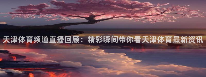 天津体育频道直播回顾：精彩瞬间带你看天津体育最新资讯